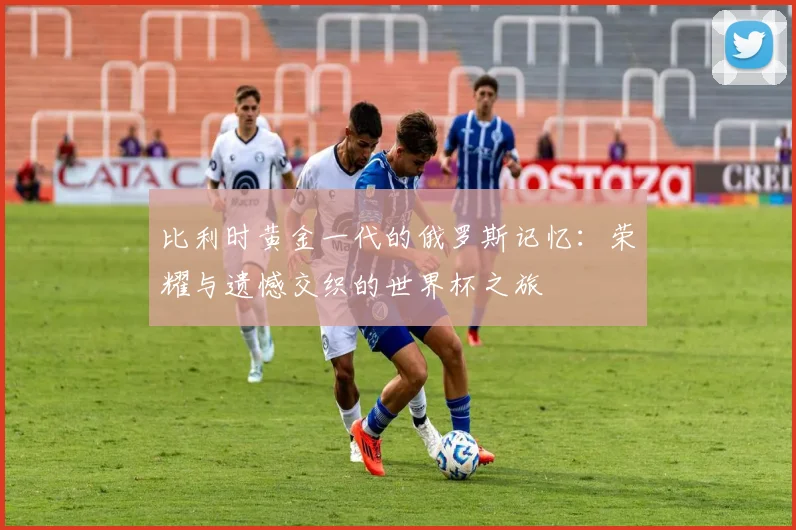 比利时黄金一代的俄罗斯记忆：荣耀与遗憾交织的世界杯之旅