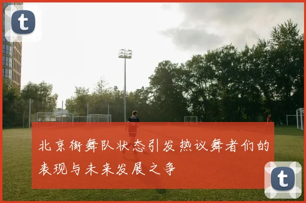 北京街舞队状态引发热议舞者们的表现与未来发展之争