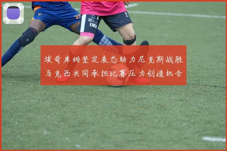 埃奇库姆坚定表态助力尼克斯战胜马克西共同承担比赛压力创造机会