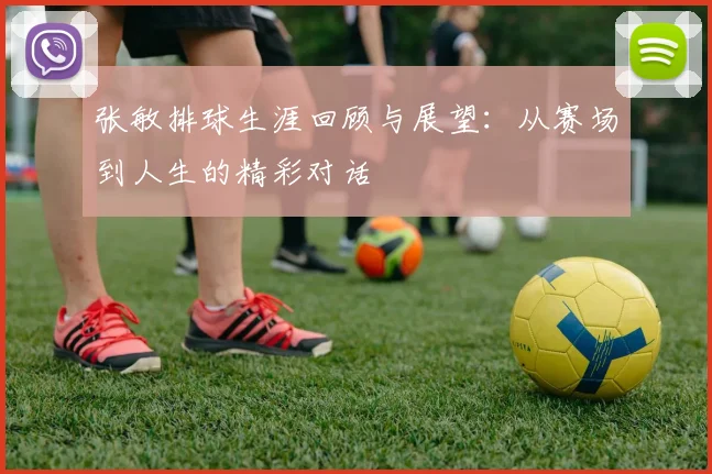 张敏排球生涯回顾与展望：从赛场到人生的精彩对话