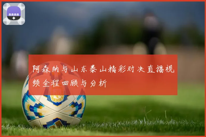 阿森纳与山东泰山精彩对决直播视频全程回顾与分析