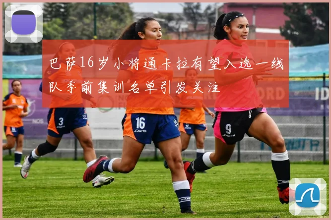巴萨16岁小将通卡拉有望入选一线队季前集训名单引发关注