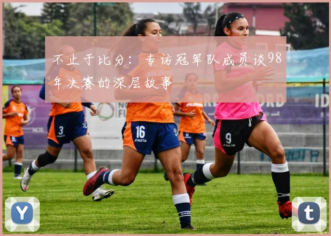 不止于比分：专访冠军队成员谈98年决赛的深层故事