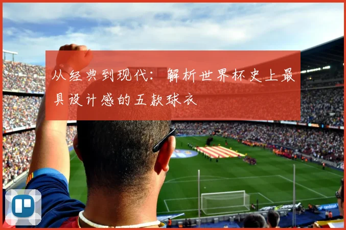 从经典到现代：解析世界杯史上最具设计感的五款球衣