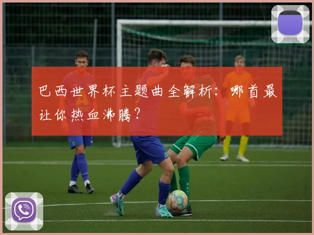 巴西世界杯主题曲全解析：哪首最让你热血沸腾？